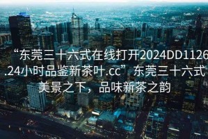 “東莞三十六式在線打開2024DD1126.24小時品鑒新茶葉.cc”東莞三十六式美景之下，品味新茶之韻