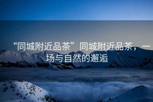 “同城附近品茶”同城附近品茶，一場與自然的邂逅