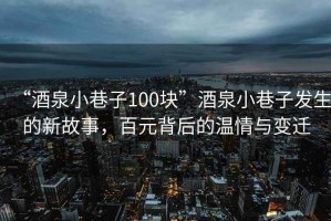 “酒泉小巷子100塊”酒泉小巷子發(fā)生的新故事，百元背后的溫情與變遷