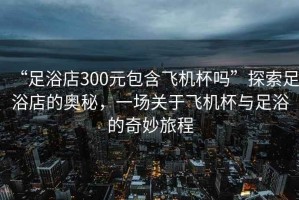 “足浴店300元包含飛機杯嗎”探索足浴店的奧秘，一場關(guān)于飛機杯與足浴的奇妙旅程