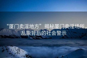 “廈門賣淫地方”揭秘廈門賣淫場所，亂象背后的社會警示