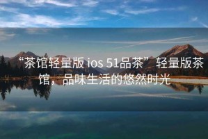 “茶館輕量版 ios 51品茶”輕量版茶館，品味生活的悠然時(shí)光