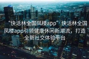 “快活林全國鳳樓app”快活林全國鳳樓app引領健康休閑新潮流，打造全新社交體驗平臺
