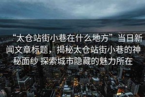 “太倉(cāng)站街小巷在什么地方”當(dāng)日新聞文章標(biāo)題，揭秘太倉(cāng)站街小巷的神秘面紗 探索城市隱藏的魅力所在