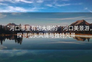 “河口哪里有站大街的”河口美景游，探尋街頭風(fēng)情與獨(dú)特風(fēng)景