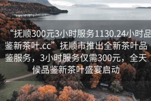 “撫順300元3小時(shí)服務(wù)1130.24小時(shí)品鑒新茶葉.cc”撫順市推出全新茶葉品鑒服務(wù)，3小時(shí)服務(wù)僅需300元，全天候品鑒新茶葉盛宴啟動(dòng)