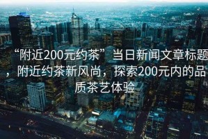 “附近200元約茶”當日新聞文章標題，附近約茶新風尚，探索200元內(nèi)的品質(zhì)茶藝體驗