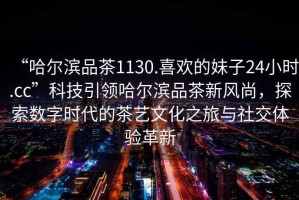 “哈爾濱品茶1130.喜歡的妹子24小時.cc”科技引領(lǐng)哈爾濱品茶新風尚，探索數(shù)字時代的茶藝文化之旅與社交體驗革新