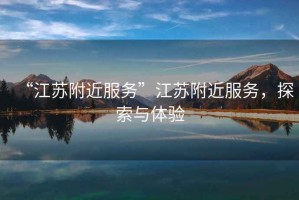 “江蘇附近服務(wù)”江蘇附近服務(wù)，探索與體驗