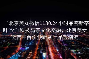 “北京美女微信1130.24小時(shí)品鑒新茶葉.cc”科技與茶文化交融，北京美女微信平臺(tái)引領(lǐng)新茶葉品鑒潮流