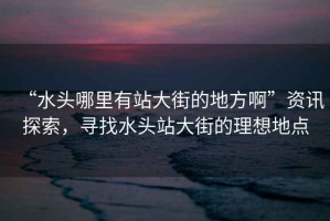 “水頭哪里有站大街的地方啊”資訊探索，尋找水頭站大街的理想地點