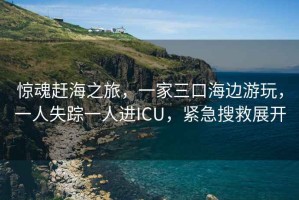 驚魂趕海之旅，一家三口海邊游玩，一人失蹤一人進(jìn)ICU，緊急搜救展開(kāi)