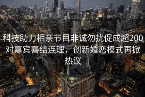 科技助力相親節(jié)目非誠勿擾促成超200對嘉賓喜結連理，創(chuàng)新婚戀模式再掀熱議