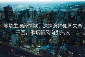 陳楚生演繹情歌，深情演繹如同失戀千回，歌壇新風(fēng)向引熱議
