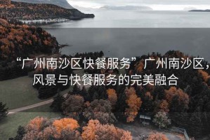 “廣州南沙區(qū)快餐服務(wù)”廣州南沙區(qū)，風(fēng)景與快餐服務(wù)的完美融合
