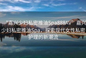 “嘉興少婦私密推油Spa888AV”嘉興少婦私密推油Spa，探索現(xiàn)代女性私密護(hù)理的新潮流