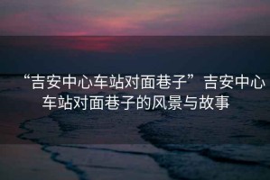 “吉安中心車站對面巷子”吉安中心車站對面巷子的風景與故事