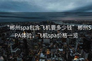“郴州spa包含飛機要多少錢”郴州SPA體驗，飛機spa價格一覽
