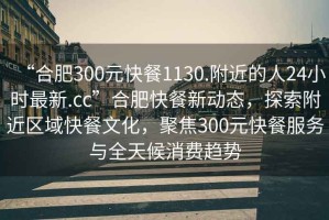 “合肥300元快餐1130.附近的人24小時(shí)最新.cc”合肥快餐新動(dòng)態(tài)，探索附近區(qū)域快餐文化，聚焦300元快餐服務(wù)與全天候消費(fèi)趨勢(shì)