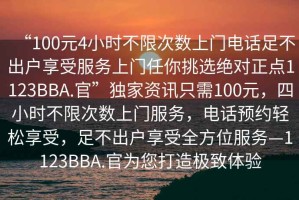 “100元4小時(shí)不限次數(shù)上門電話足不出戶享受服務(wù)上門任你挑選絕對(duì)正點(diǎn)1123BBA.官”獨(dú)家資訊只需100元，四小時(shí)不限次數(shù)上門服務(wù)，電話預(yù)約輕松享受，足不出戶享受全方位服務(wù)—1123BBA.官為您打造極致體驗(yàn)