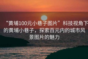 “黃埔100元小巷子圖片”科技視角下的黃埔小巷子，探索百元內(nèi)的城市風景圖片的魅力