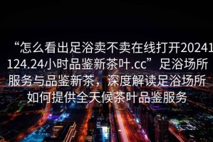 “怎么看出足浴賣不賣在線打開20241124.24小時品鑒新茶葉.cc”足浴場所服務與品鑒新茶，深度解讀足浴場所如何提供全天候茶葉品鑒服務