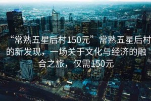 “常熟五星后村150元”常熟五星后村的新發(fā)現(xiàn)，一場(chǎng)關(guān)于文化與經(jīng)濟(jì)的融合之旅，僅需150元