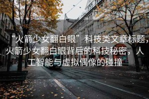 “火箭少女翻白眼”科技類文章標(biāo)題，火箭少女翻白眼背后的科技秘密，人工智能與虛擬偶像的碰撞