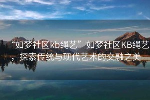 “如夢社區(qū)kb繩藝”如夢社區(qū)KB繩藝，探索傳統(tǒng)與現(xiàn)代藝術(shù)的交融之美
