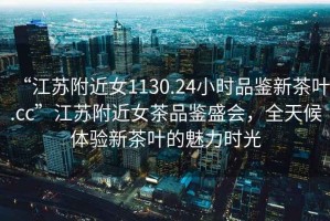“江蘇附近女1130.24小時(shí)品鑒新茶葉.cc”江蘇附近女茶品鑒盛會(huì)，全天候體驗(yàn)新茶葉的魅力時(shí)光