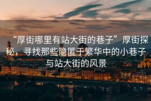 “厚街哪里有站大街的巷子”厚街探秘，尋找那些隱匿于繁華中的小巷子與站大街的風(fēng)景