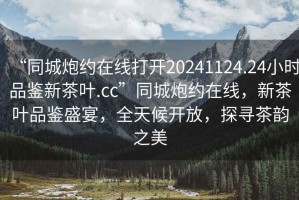 “同城炮約在線打開20241124.24小時品鑒新茶葉.cc”同城炮約在線，新茶葉品鑒盛宴，全天候開放，探尋茶韻之美