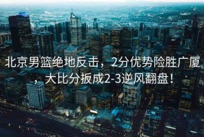 北京男籃絕地反擊，2分優(yōu)勢險勝廣廈，大比分扳成2-3逆風翻盤！