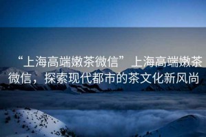 “上海高端嫩茶微信”上海高端嫩茶微信，探索現(xiàn)代都市的茶文化新風(fēng)尚
