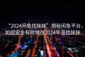 “2024閑魚找妹妹”揭秘閑魚平臺(tái)，如何安全有效地在2024年尋找妹妹