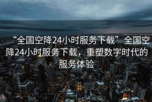“全國(guó)空降24小時(shí)服務(wù)下載”全國(guó)空降24小時(shí)服務(wù)下載，重塑數(shù)字時(shí)代的服務(wù)體驗(yàn)