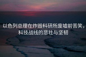 以色列總理在炸毀科研所廢墟前苦笑，科技戰(zhàn)線的悲壯與堅韌