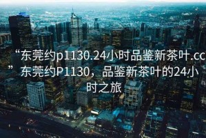 “東莞約p1130.24小時(shí)品鑒新茶葉.cc”東莞約P1130，品鑒新茶葉的24小時(shí)之旅