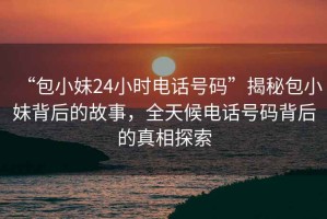 “包小妹24小時電話號碼”揭秘包小妹背后的故事，全天候電話號碼背后的真相探索