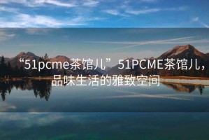 “51pcme茶館兒”51PCME茶館兒，品味生活的雅致空間