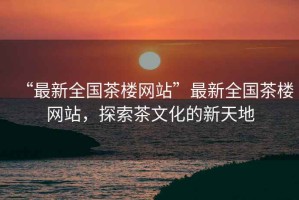 “最新全國(guó)茶樓網(wǎng)站”最新全國(guó)茶樓網(wǎng)站，探索茶文化的新天地