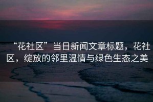 “花社區(qū)”當(dāng)日新聞文章標(biāo)題，花社區(qū)，綻放的鄰里溫情與綠色生態(tài)之美