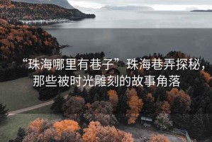 “珠海哪里有巷子”珠海巷弄探秘，那些被時光雕刻的故事角落