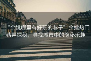 “余姚哪里有好玩的巷子”余姚熱門巷弄探秘，尋找城市中的隱秘樂趣