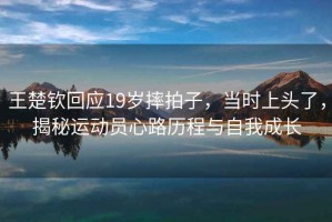 王楚欽回應(yīng)19歲摔拍子，當時上頭了，揭秘運動員心路歷程與自我成長