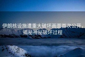 伊朗核設施遭重大破壞畫面首次公開，揭秘神秘破壞過程