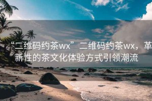 “二維碼約茶wx”二維碼約茶wx，革新性的茶文化體驗方式引領(lǐng)潮流