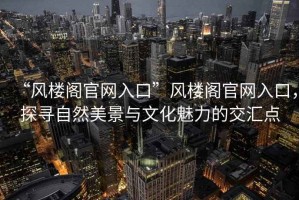 “風(fēng)樓閣官網(wǎng)入口”風(fēng)樓閣官網(wǎng)入口，探尋自然美景與文化魅力的交匯點(diǎn)