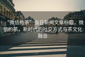 “微信約茶”當日新聞文章標題，微信約茶，新時代的社交方式與茶文化融合