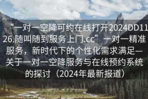 “一對一空降可約在線打開2024DD1126.隨叫隨到服務(wù)上門.cc”一對一精準(zhǔn)服務(wù)，新時代下的個性化需求滿足—關(guān)于一對一空降服務(wù)與在線預(yù)約系統(tǒng)的探討（2024年最新報道）